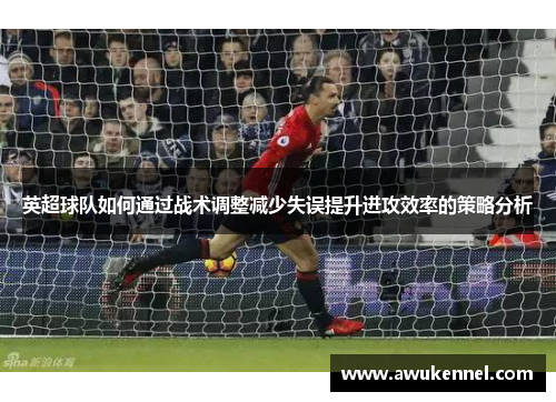 英超球队如何通过战术调整减少失误提升进攻效率的策略分析